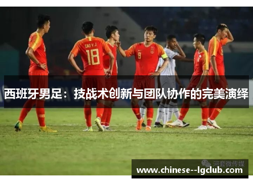 西班牙男足：技战术创新与团队协作的完美演绎