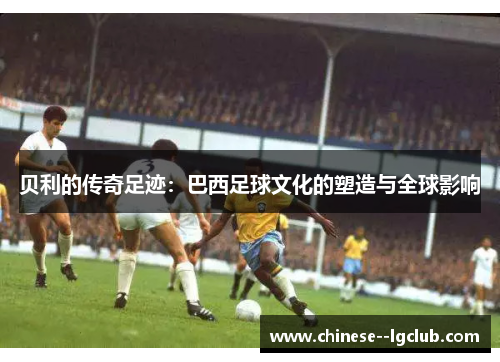 贝利的传奇足迹：巴西足球文化的塑造与全球影响
