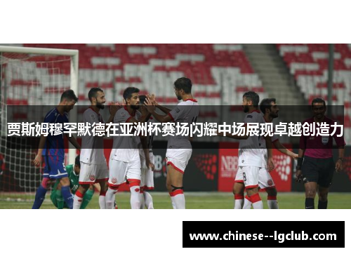 贾斯姆穆罕默德在亚洲杯赛场闪耀中场展现卓越创造力