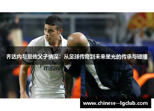 齐达内与恩佐父子情深：从足球传奇到未来星光的传承与碰撞