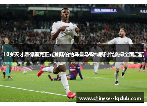 18岁天才恩德里克正式登陆伯纳乌皇马锋线新时代震撼全面启航