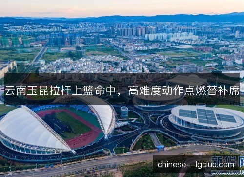 云南玉昆拉杆上篮命中，高难度动作点燃替补席